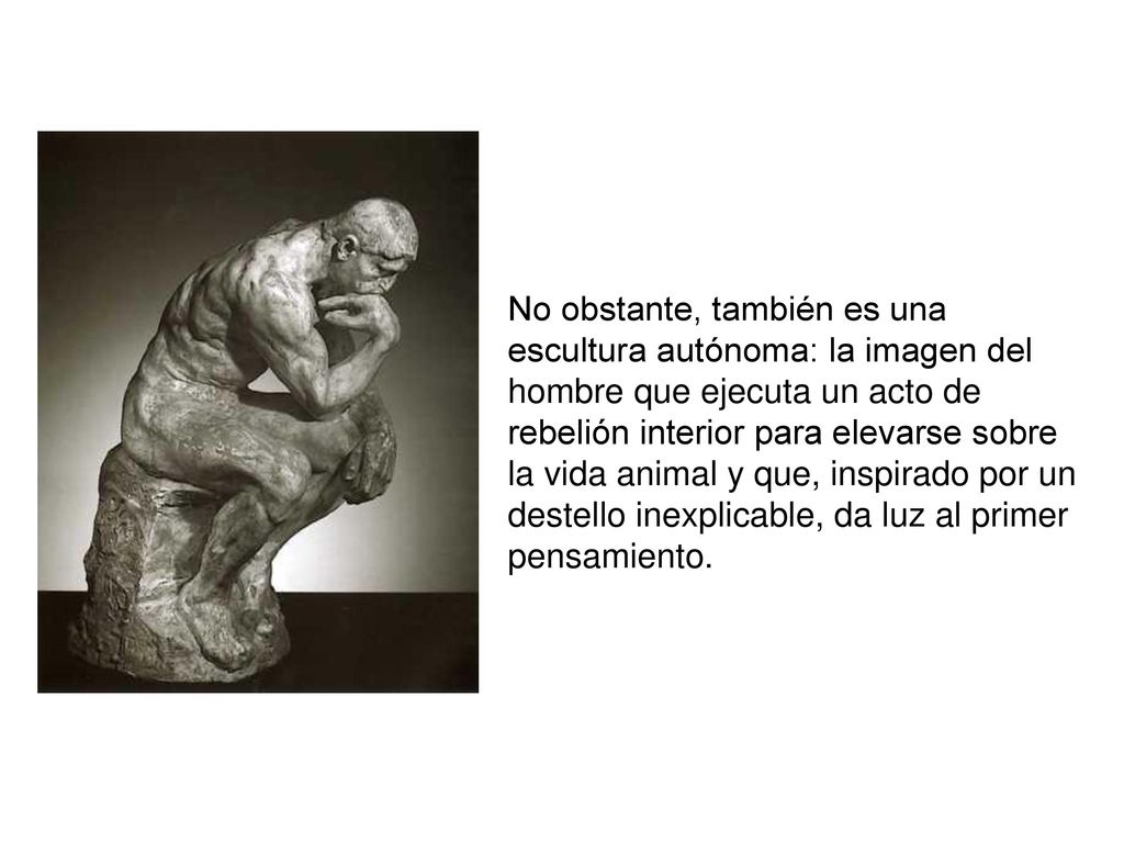 No obstante, también es una escultura autónoma: la imagen del hombre que ejecuta un acto de rebelión interior para elevarse sobre la vida animal y que, inspirado por un destello inexplicable, da luz al primer pensamiento.