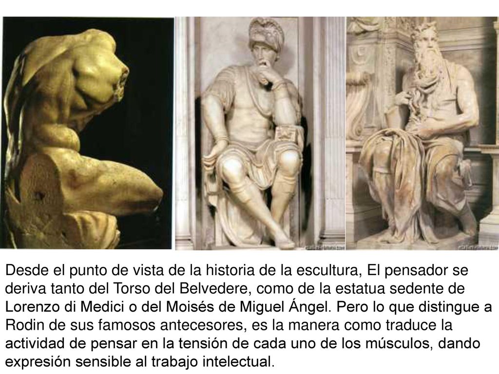 Desde el punto de vista de la historia de la escultura, El pensador se deriva tanto del Torso del Belvedere, como de la estatua sedente de Lorenzo di Medici o del Moisés de Miguel Ángel.