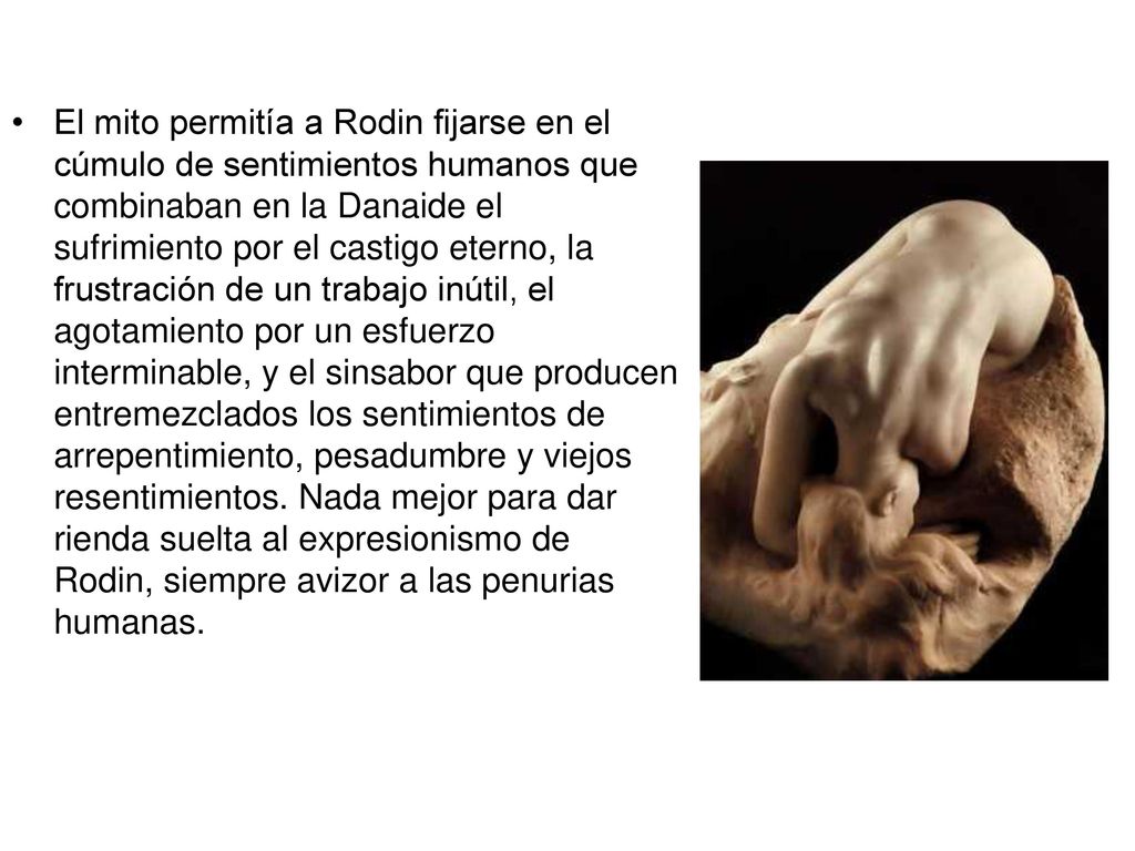 El mito permitía a Rodin fijarse en el cúmulo de sentimientos humanos que combinaban en la Danaide el sufrimiento por el castigo eterno, la frustración de un trabajo inútil, el agotamiento por un esfuerzo interminable, y el sinsabor que producen entremezclados los sentimientos de arrepentimiento, pesadumbre y viejos resentimientos.
