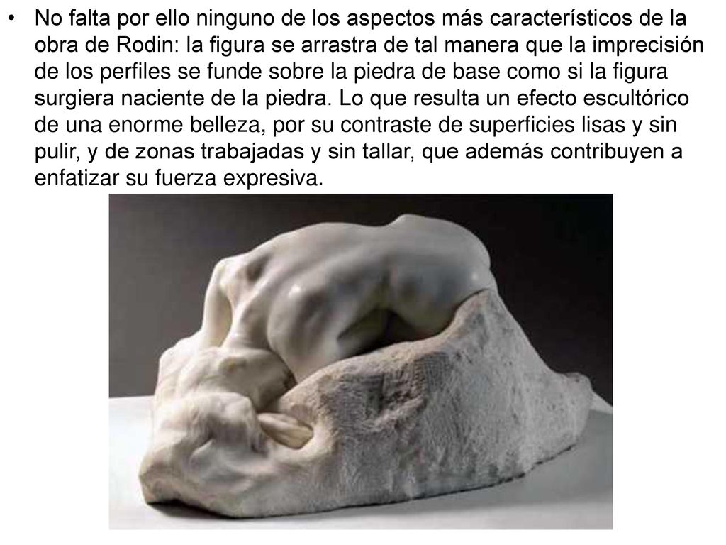 No falta por ello ninguno de los aspectos más característicos de la obra de Rodin: la figura se arrastra de tal manera que la imprecisión de los perfiles se funde sobre la piedra de base como si la figura surgiera naciente de la piedra.