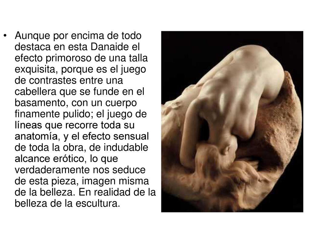 Aunque por encima de todo destaca en esta Danaide el efecto primoroso de una talla exquisita, porque es el juego de contrastes entre una cabellera que se funde en el basamento, con un cuerpo finamente pulido; el juego de líneas que recorre toda su anatomía, y el efecto sensual de toda la obra, de indudable alcance erótico, lo que verdaderamente nos seduce de esta pieza, imagen misma de la belleza.