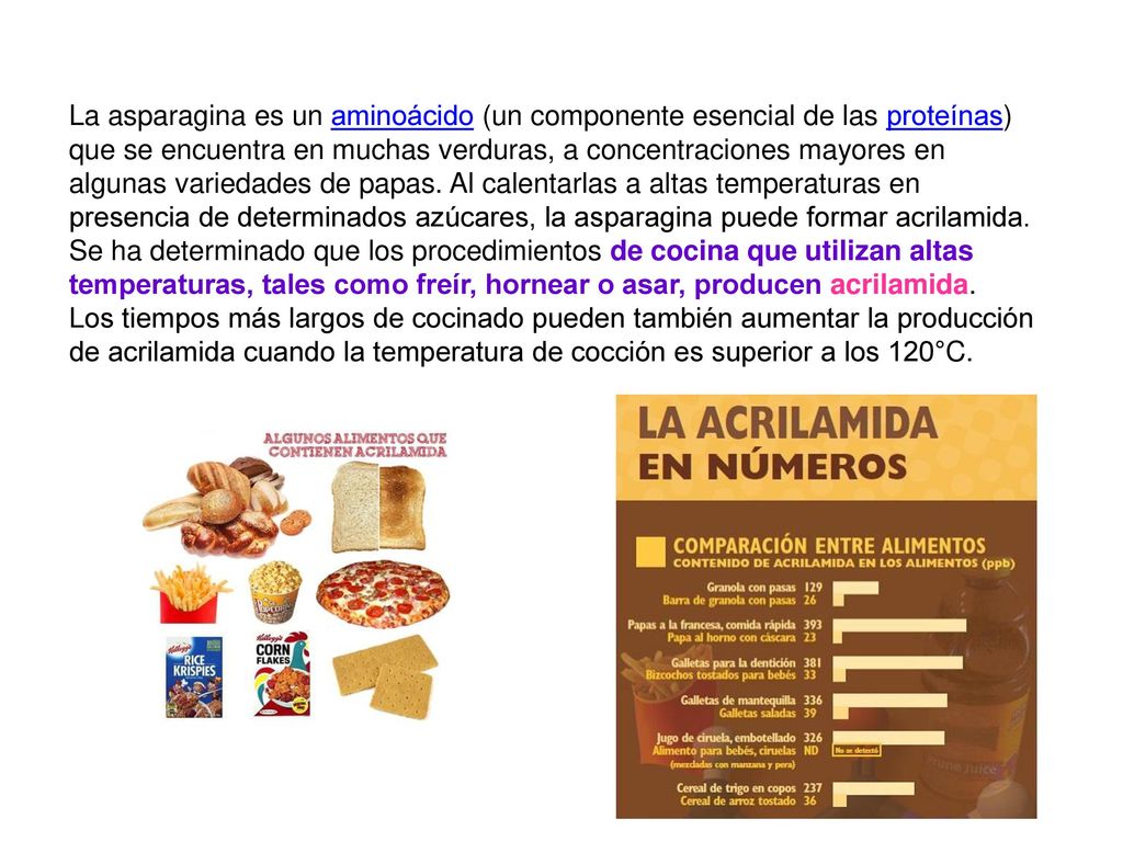 La asparagina es un aminoácido (un componente esencial de las proteínas) que se encuentra en muchas verduras, a concentraciones mayores en algunas variedades de papas. Al calentarlas a altas temperaturas en presencia de determinados azúcares, la asparagina puede formar acrilamida. Se ha determinado que los procedimientos de cocina que utilizan altas temperaturas, tales como freír, hornear o asar, producen acrilamida.