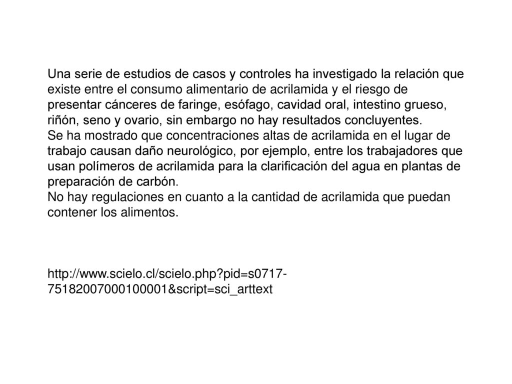 Una serie de estudios de casos y controles ha investigado la relación que existe entre el consumo alimentario de acrilamida y el riesgo de presentar cánceres de faringe, esófago, cavidad oral, intestino grueso, riñón, seno y ovario, sin embargo no hay resultados concluyentes.