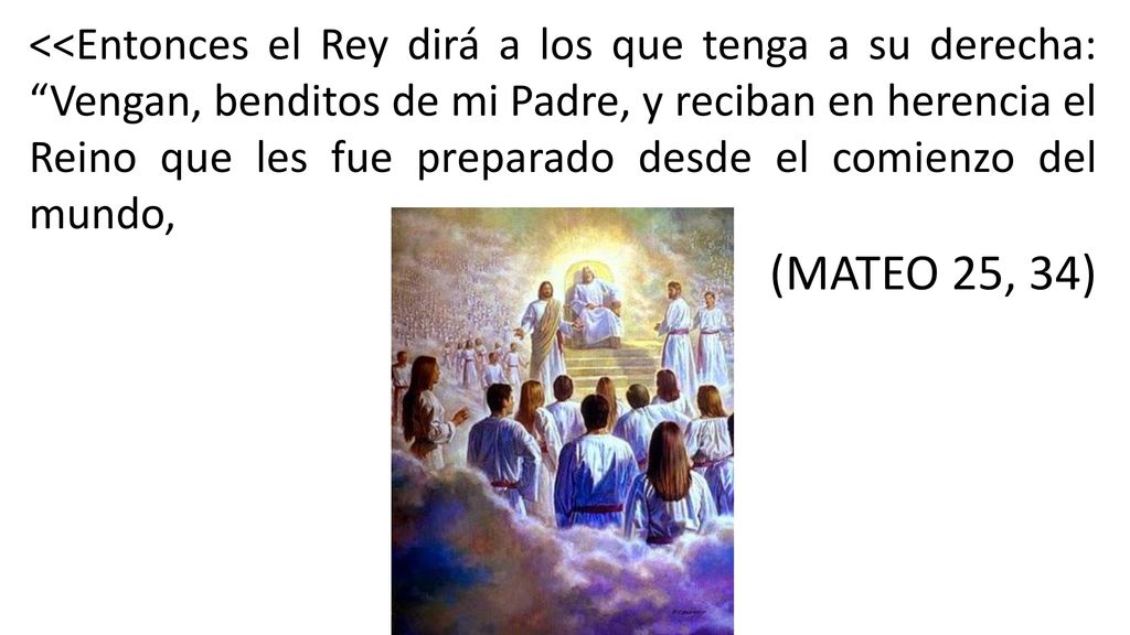 <<Entonces el Rey dirá a los que tenga a su derecha: Vengan, benditos de mi Padre, y reciban en herencia el Reino que les fue preparado desde el comienzo del mundo,