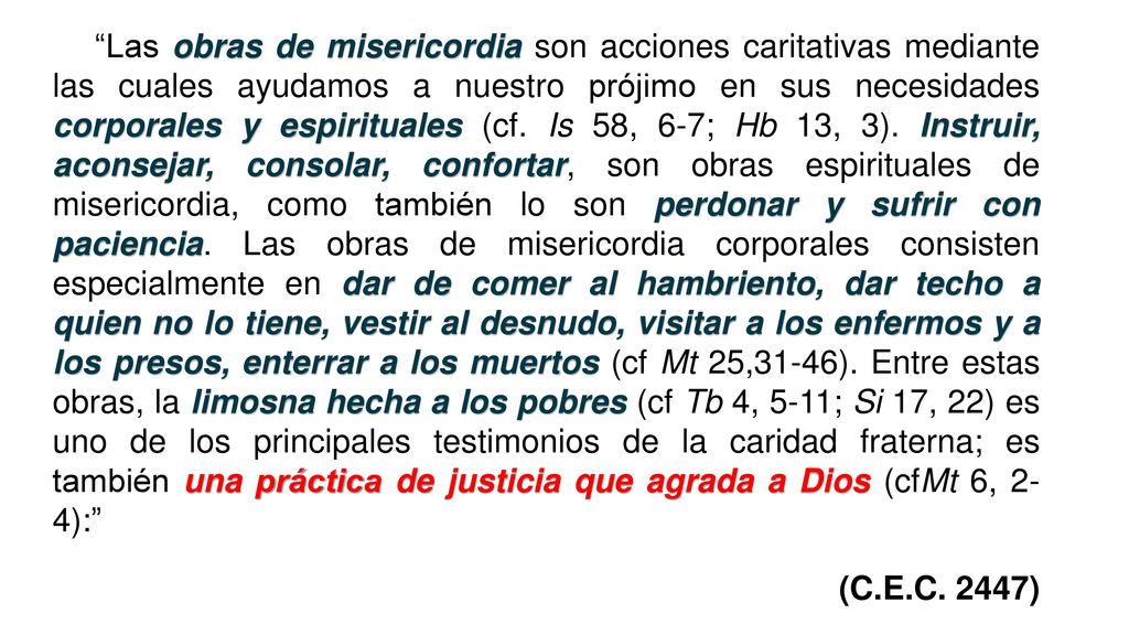 Las obras de misericordia son acciones caritativas mediante las cuales ayudamos a nuestro prójimo en sus necesidades corporales y espirituales (cf. Is 58, 6-7; Hb 13, 3). Instruir, aconsejar, consolar, confortar, son obras espirituales de misericordia, como también lo son perdonar y sufrir con paciencia. Las obras de misericordia corporales consisten especialmente en dar de comer al hambriento, dar techo a quien no lo tiene, vestir al desnudo, visitar a los enfermos y a los presos, enterrar a los muertos (cf Mt 25,31-46). Entre estas obras, la limosna hecha a los pobres (cf Tb 4, 5-11; Si 17, 22) es uno de los principales testimonios de la caridad fraterna; es también una práctica de justicia que agrada a Dios (cfMt 6, 2- 4):