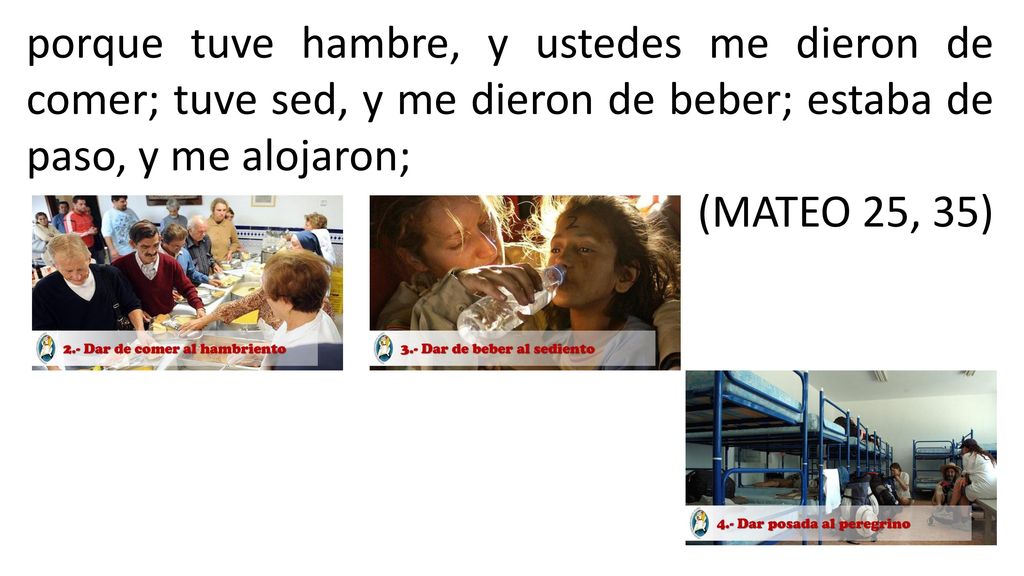 porque tuve hambre, y ustedes me dieron de comer; tuve sed, y me dieron de beber; estaba de paso, y me alojaron;