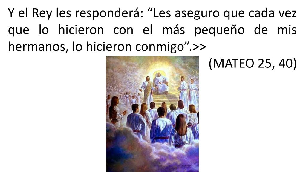 Y el Rey les responderá: Les aseguro que cada vez que lo hicieron con el más pequeño de mis hermanos, lo hicieron conmigo .>>