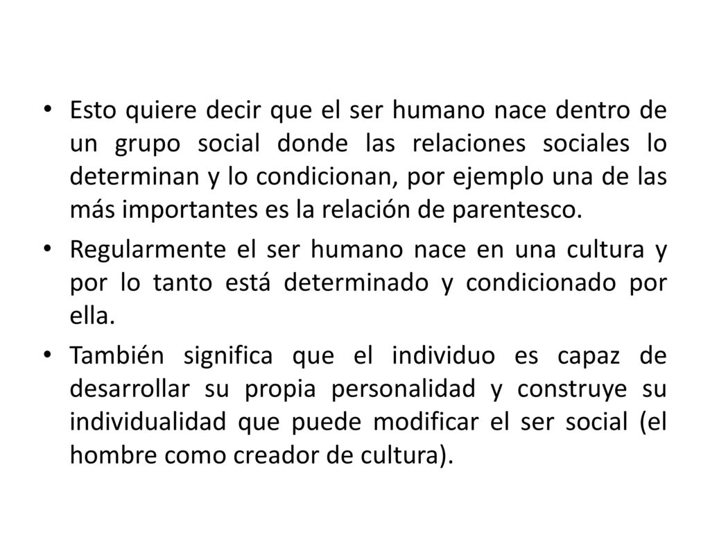 Esto quiere decir que el ser humano nace dentro de un grupo social donde las relaciones sociales lo determinan y lo condicionan, por ejemplo una de las más importantes es la relación de parentesco.