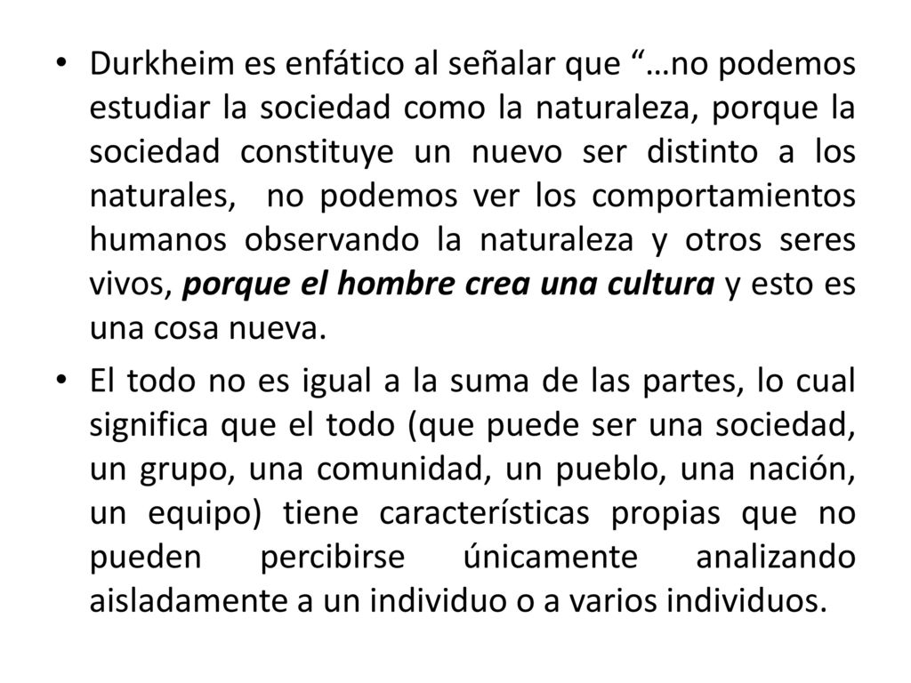 Durkheim es enfático al señalar que …no podemos estudiar la sociedad como la naturaleza, porque la sociedad constituye un nuevo ser distinto a los naturales, no podemos ver los comportamientos humanos observando la naturaleza y otros seres vivos, porque el hombre crea una cultura y esto es una cosa nueva.