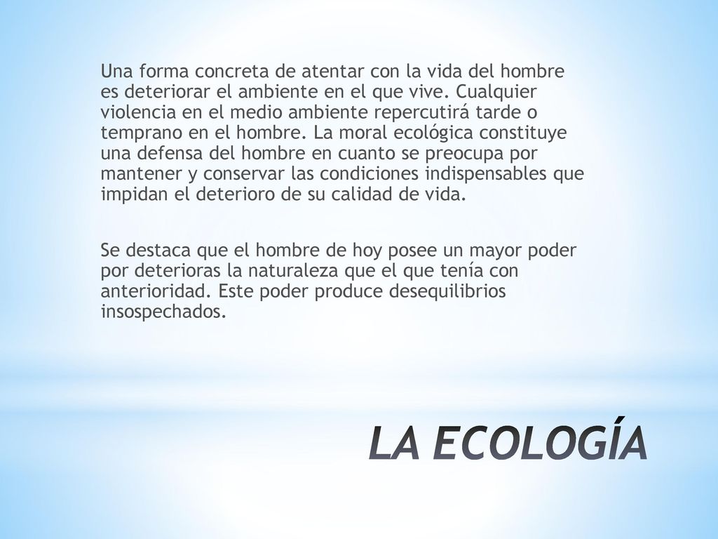 Una forma concreta de atentar con la vida del hombre es deteriorar el ambiente en el que vive. Cualquier violencia en el medio ambiente repercutirá tarde o temprano en el hombre. La moral ecológica constituye una defensa del hombre en cuanto se preocupa por mantener y conservar las condiciones indispensables que impidan el deterioro de su calidad de vida. Se destaca que el hombre de hoy posee un mayor poder por deterioras la naturaleza que el que tenía con anterioridad. Este poder produce desequilibrios insospechados.