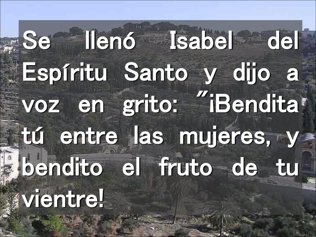 Se llenó Isabel del Espíritu Santo y dijo a voz en grito: ¡Bendita tú entre las mujeres, y bendito el fruto de tu vientre!
