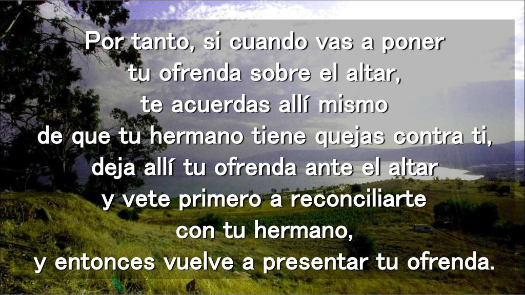 Por tanto, si cuando vas a poner tu ofrenda sobre el altar, te acuerdas allí mismo de que tu hermano tiene quejas contra ti, deja allí tu ofrenda ante el altar y vete primero a reconciliarte con tu hermano, y entonces vuelve a presentar tu ofrenda.