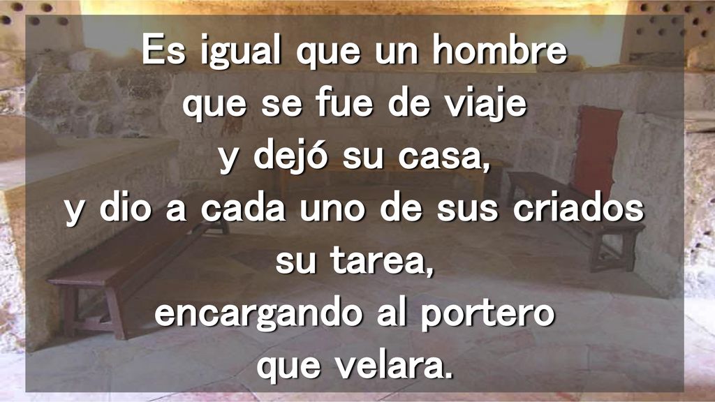 Es igual que un hombre que se fue de viaje y dejó su casa, y dio a cada uno de sus criados su tarea, encargando al portero que velara.