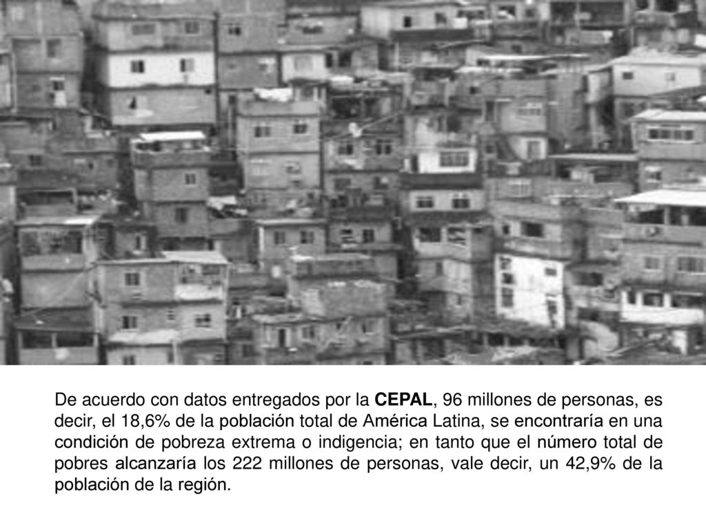 De acuerdo con datos entregados por la CEPAL, 96 millones de personas, es decir, el 18,6% de la población total de América Latina, se encontraría en una condición de pobreza extrema o indigencia; en tanto que el número total de pobres alcanzaría los 222 millones de personas, vale decir, un 42,9% de la población de la región.