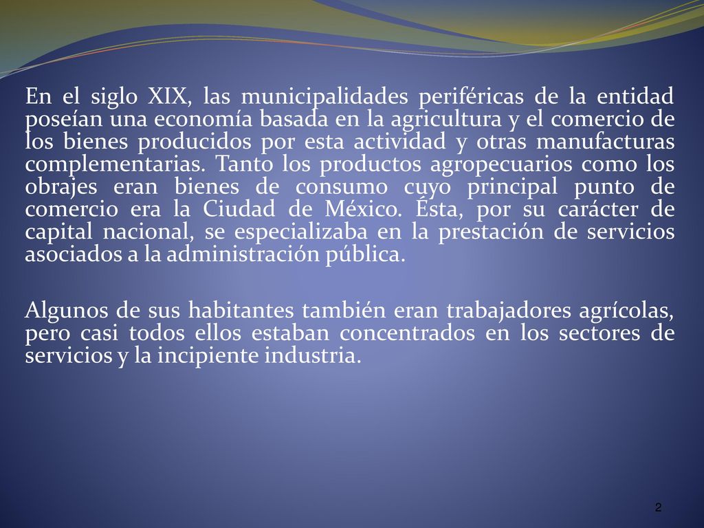 En el siglo XIX, las municipalidades periféricas de la entidad poseían una economía basada en la agricultura y el comercio de los bienes producidos por esta actividad y otras manufacturas complementarias. Tanto los productos agropecuarios como los obrajes eran bienes de consumo cuyo principal punto de comercio era la Ciudad de México. Ésta, por su carácter de capital nacional, se especializaba en la prestación de servicios asociados a la administración pública.