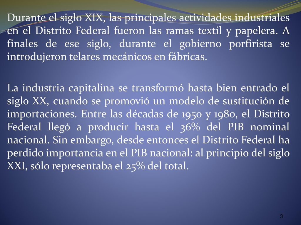 Durante el siglo XIX, las principales actividades industriales en el Distrito Federal fueron las ramas textil y papelera. A finales de ese siglo, durante el gobierno porfirista se introdujeron telares mecánicos en fábricas.