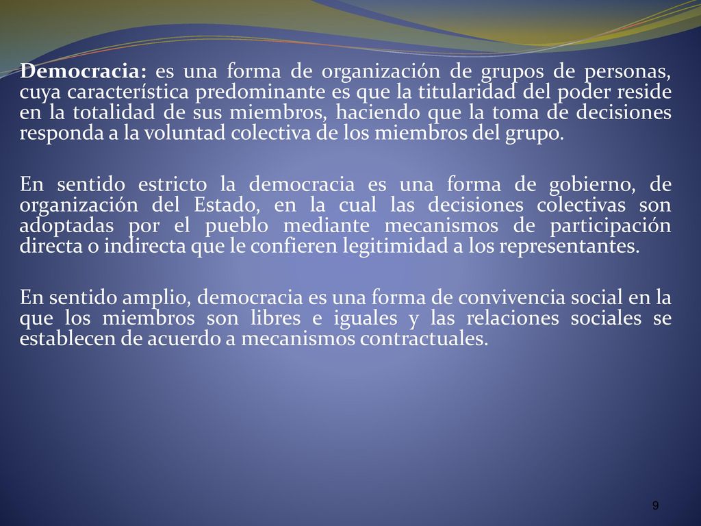Democracia: es una forma de organización de grupos de personas, cuya característica predominante es que la titularidad del poder reside en la totalidad de sus miembros, haciendo que la toma de decisiones responda a la voluntad colectiva de los miembros del grupo.