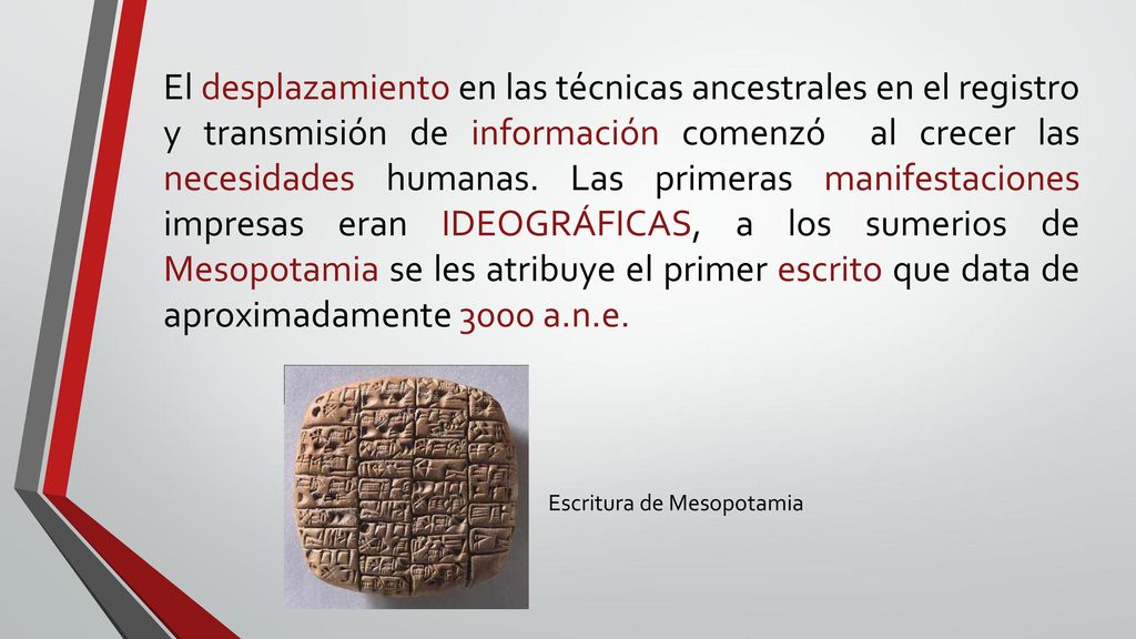 El desplazamiento en las técnicas ancestrales en el registro y transmisión de información comenzó al crecer las necesidades humanas. Las primeras manifestaciones impresas eran IDEOGRÁFICAS, a los sumerios de Mesopotamia se les atribuye el primer escrito que data de aproximadamente 3000 a.n.e.