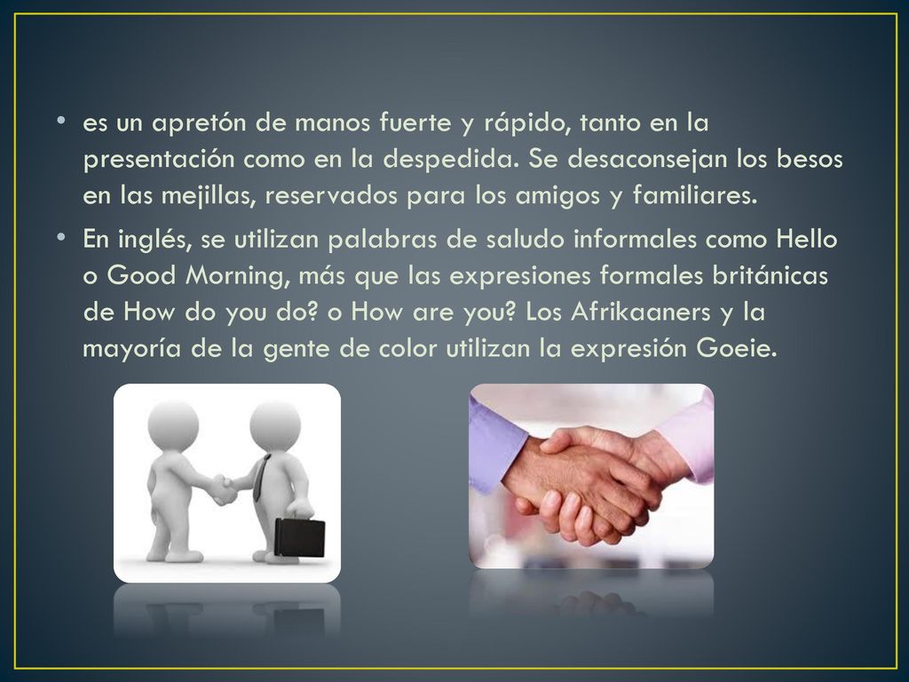es un apretón de manos fuerte y rápido, tanto en la presentación como en la despedida. Se desaconsejan los besos en las mejillas, reservados para los amigos y familiares.