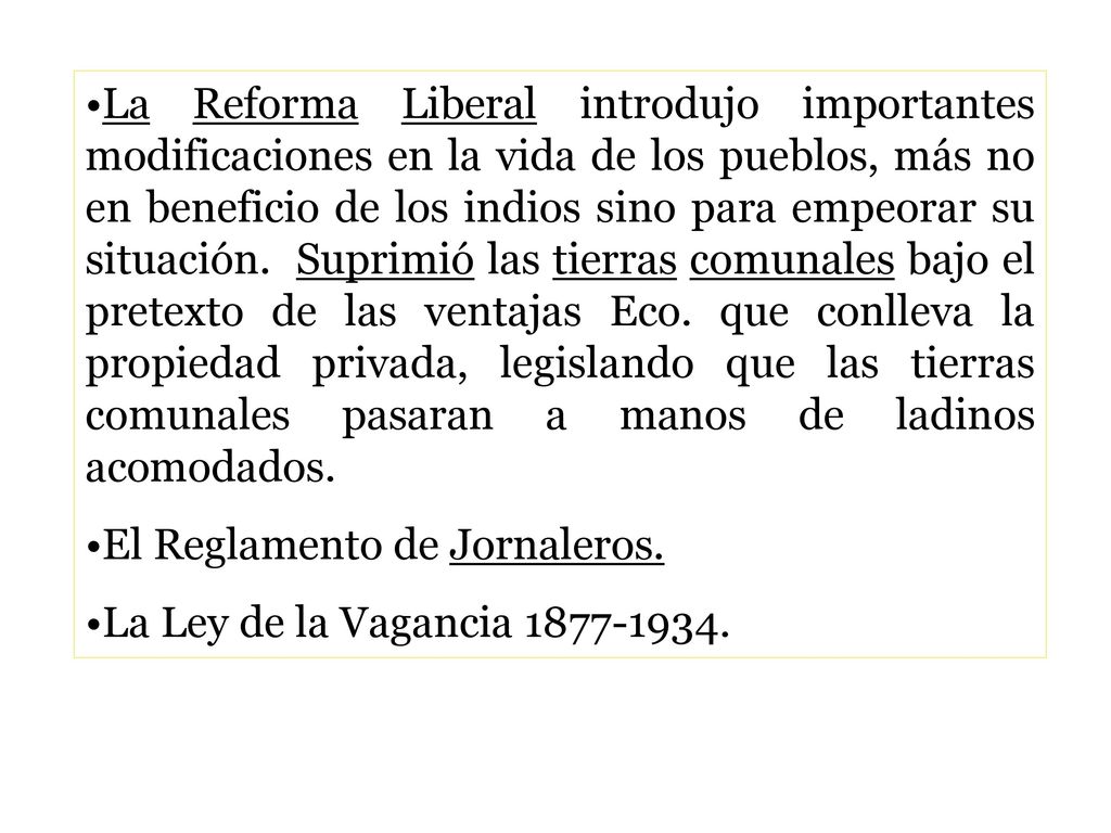 La Reforma Liberal introdujo importantes modificaciones en la vida de los pueblos, más no en beneficio de los indios sino para empeorar su situación. Suprimió las tierras comunales bajo el pretexto de las ventajas Eco. que conlleva la propiedad privada, legislando que las tierras comunales pasaran a manos de ladinos acomodados.