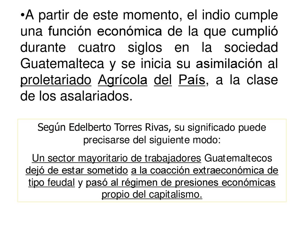 A partir de este momento, el indio cumple una función económica de la que cumplió durante cuatro siglos en la sociedad Guatemalteca y se inicia su asimilación al proletariado Agrícola del País, a la clase de los asalariados.