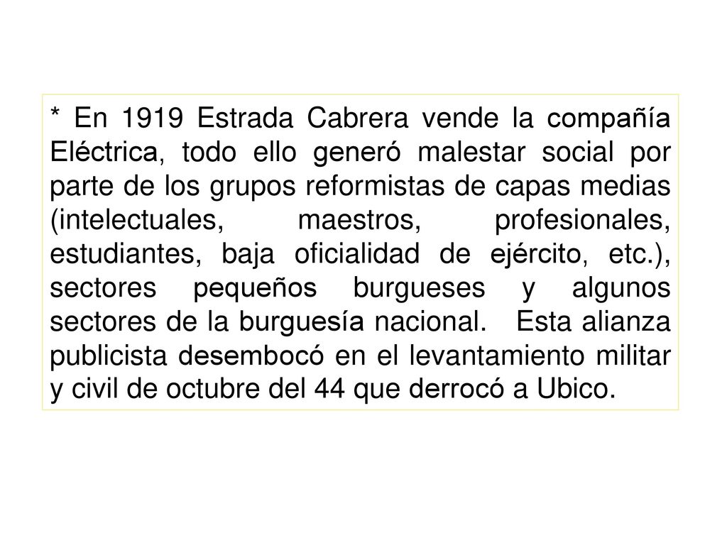 * En 1919 Estrada Cabrera vende la compañía Eléctrica, todo ello generó malestar social por parte de los grupos reformistas de capas medias (intelectuales, maestros, profesionales, estudiantes, baja oficialidad de ejército, etc.), sectores pequeños burgueses y algunos sectores de la burguesía nacional.