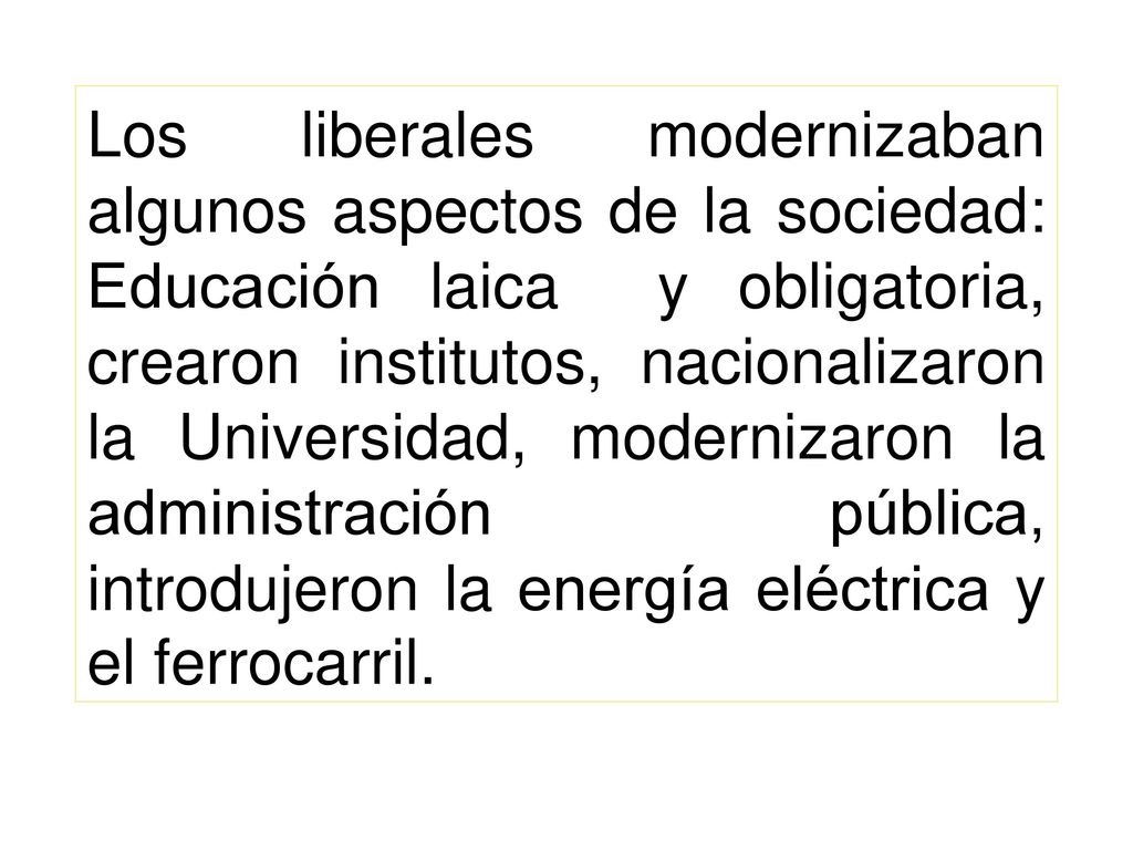 Los liberales modernizaban algunos aspectos de la sociedad: Educación laica y obligatoria, crearon institutos, nacionalizaron la Universidad, modernizaron la administración pública, introdujeron la energía eléctrica y el ferrocarril.
