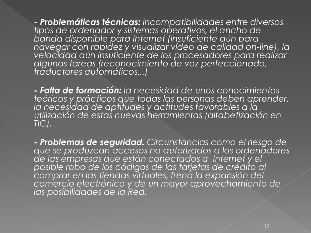 - Problemáticas técnicas: incompatibilidades entre diversos tipos de ordenador y sistemas operativos, el ancho de banda disponible para Internet (insuficiente aún para navegar con rapidez y visualizar vídeo de calidad on-line), la velocidad aún insuficiente de los procesadores para realizar algunas tareas (reconocimiento de voz perfeccionado, traductores automáticos...) - Falta de formación: la necesidad de unos conocimientos teóricos y prácticos que todas las personas deben aprender, la necesidad de aptitudes y actitudes favorables a la utilización de estas nuevas herramientas (alfabetización en TIC).