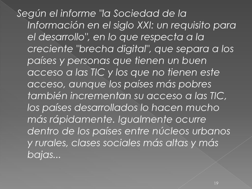 Según el informe la Sociedad de la Información en el siglo XXI: un requisito para el desarrollo , en lo que respecta a la creciente brecha digital , que separa a los países y personas que tienen un buen acceso a las TIC y los que no tienen este acceso, aunque los países más pobres también incrementan su acceso a las TIC, los países desarrollados lo hacen mucho más rápidamente.