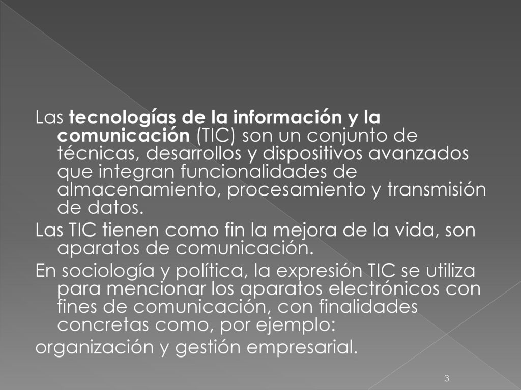 Las tecnologías de la información y la comunicación (TIC) son un conjunto de técnicas, desarrollos y dispositivos avanzados que integran funcionalidades de almacenamiento, procesamiento y transmisión de datos.