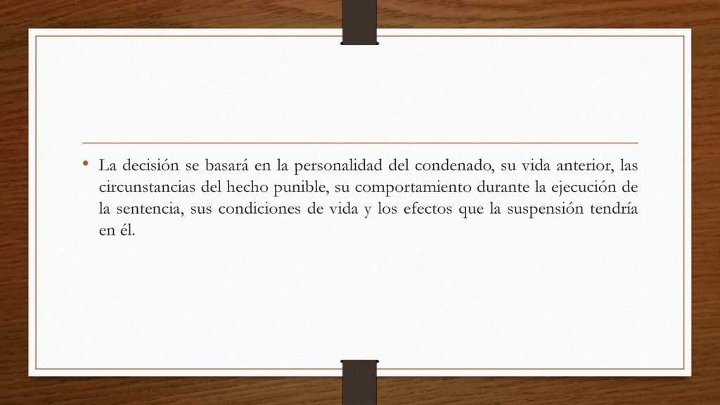 La decisión se basará en la personalidad del condenado, su vida anterior, las circunstancias del hecho punible, su comportamiento durante la ejecución de la sentencia, sus condiciones de vida y los efectos que la suspensión tendría en él.