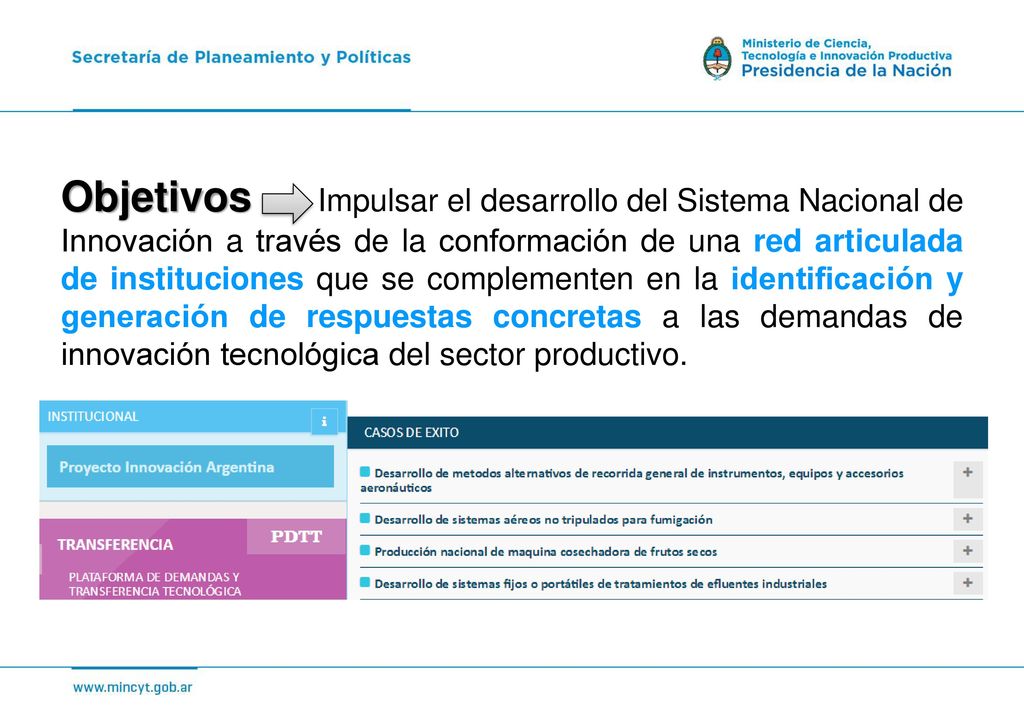 Objetivos Impulsar el desarrollo del Sistema Nacional de Innovación a través de la conformación de una red articulada de instituciones que se complementen en la identificación y generación de respuestas concretas a las demandas de innovación tecnológica del sector productivo.