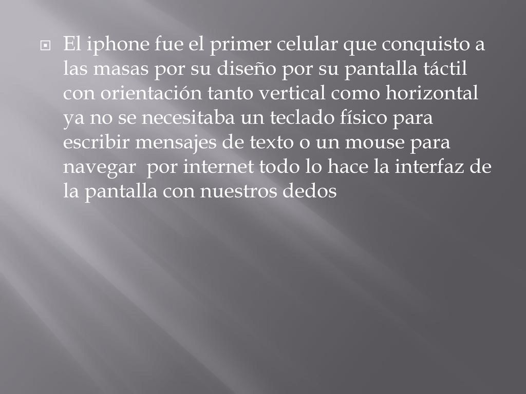 El iphone fue el primer celular que conquisto a las masas por su diseño por su pantalla táctil con orientación tanto vertical como horizontal ya no se necesitaba un teclado físico para escribir mensajes de texto o un mouse para navegar por internet todo lo hace la interfaz de la pantalla con nuestros dedos