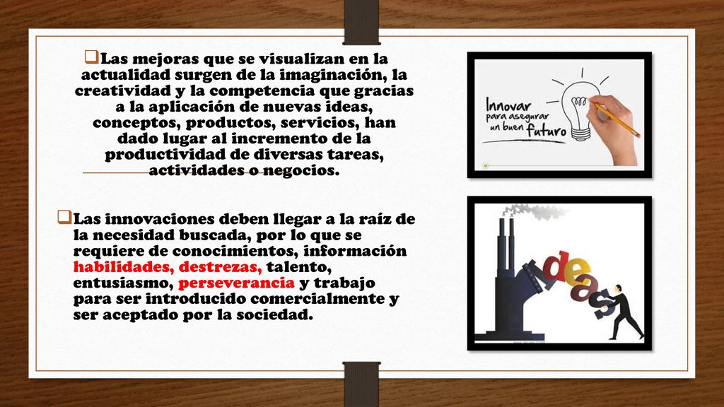 Las mejoras que se visualizan en la actualidad surgen de la imaginación, la creatividad y la competencia que gracias a la aplicación de nuevas ideas, conceptos, productos, servicios, han dado lugar al incremento de la productividad de diversas tareas, actividades o negocios.