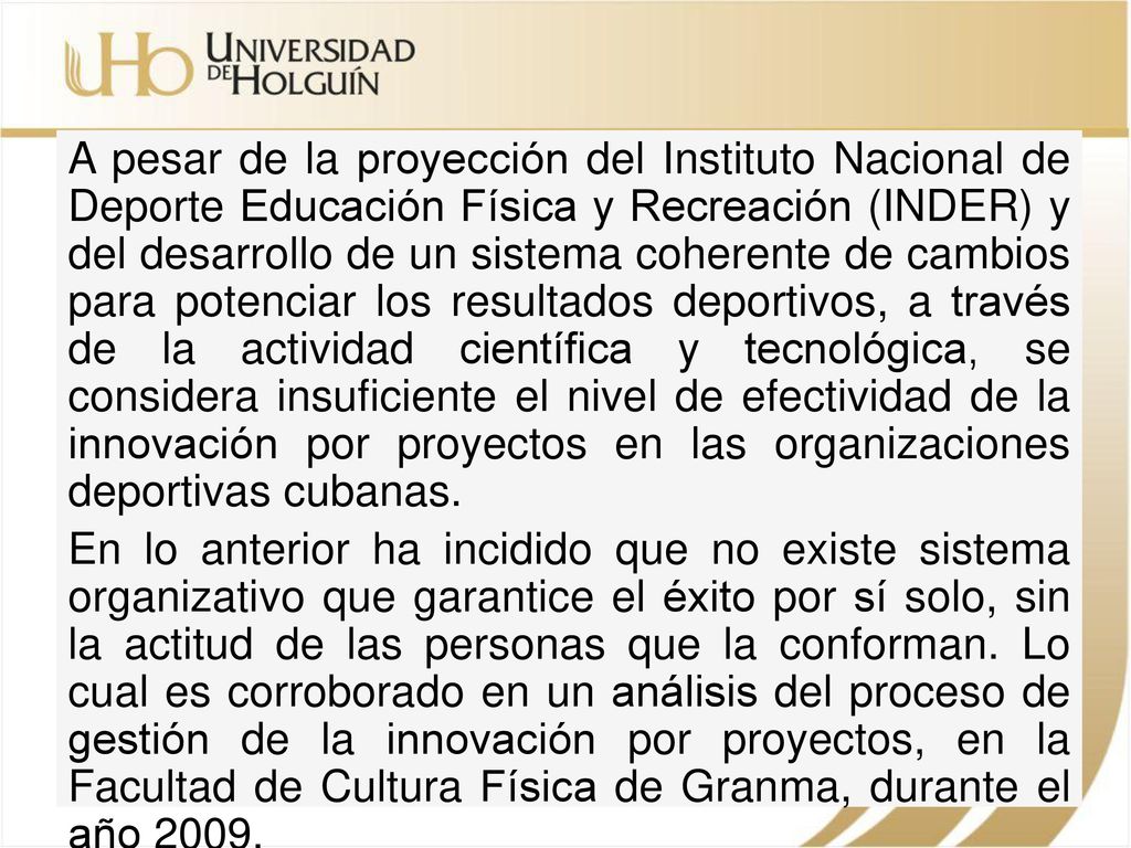 A pesar de la proyección del Instituto Nacional de Deporte Educación Física y Recreación (INDER) y del desarrollo de un sistema coherente de cambios para potenciar los resultados deportivos, a través de la actividad científica y tecnológica, se considera insuficiente el nivel de efectividad de la innovación por proyectos en las organizaciones deportivas cubanas.