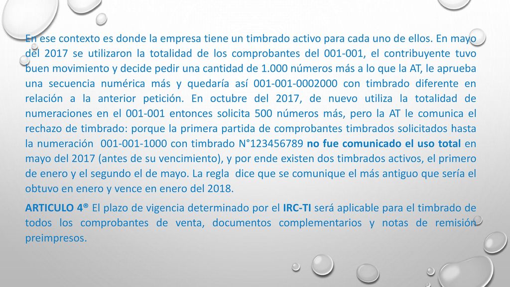 En ese contexto es donde la empresa tiene un timbrado activo para cada uno de ellos. En mayo del 2017 se utilizaron la totalidad de los comprobantes del , el contribuyente tuvo buen movimiento y decide pedir una cantidad de números más a lo que la AT, le aprueba una secuencia numérica más y quedaría así con timbrado diferente en relación a la anterior petición. En octubre del 2017, de nuevo utiliza la totalidad de numeraciones en el entonces solicita 500 números más, pero la AT le comunica el rechazo de timbrado: porque la primera partida de comprobantes timbrados solicitados hasta la numeración con timbrado N° no fue comunicado el uso total en mayo del 2017 (antes de su vencimiento), y por ende existen dos timbrados activos, el primero de enero y el segundo el de mayo. La regla dice que se comunique el más antiguo que sería el obtuvo en enero y vence en enero del 2018.