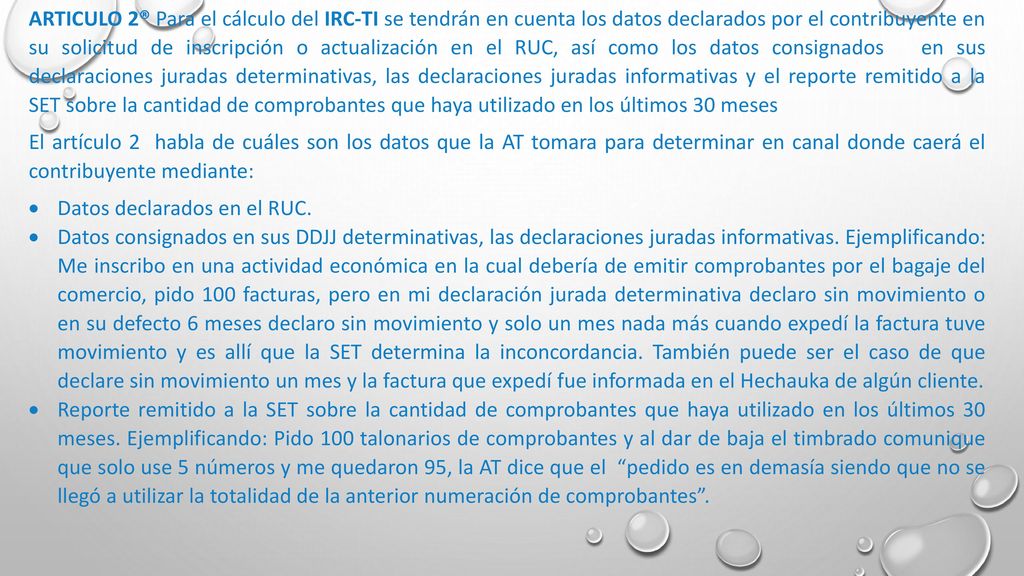 ARTICULO 2® Para el cálculo del IRC-TI se tendrán en cuenta los datos declarados por el contribuyente en su solicitud de inscripción o actualización en el RUC, así como los datos consignados en sus declaraciones juradas determinativas, las declaraciones juradas informativas y el reporte remitido a la SET sobre la cantidad de comprobantes que haya utilizado en los últimos 30 meses