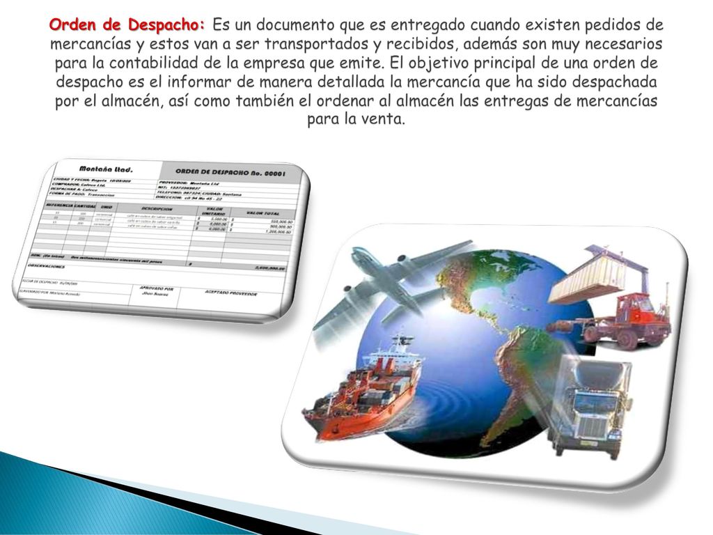 Orden de Despacho: Es un documento que es entregado cuando existen pedidos de mercancías y estos van a ser transportados y recibidos, además son muy necesarios para la contabilidad de la empresa que emite.