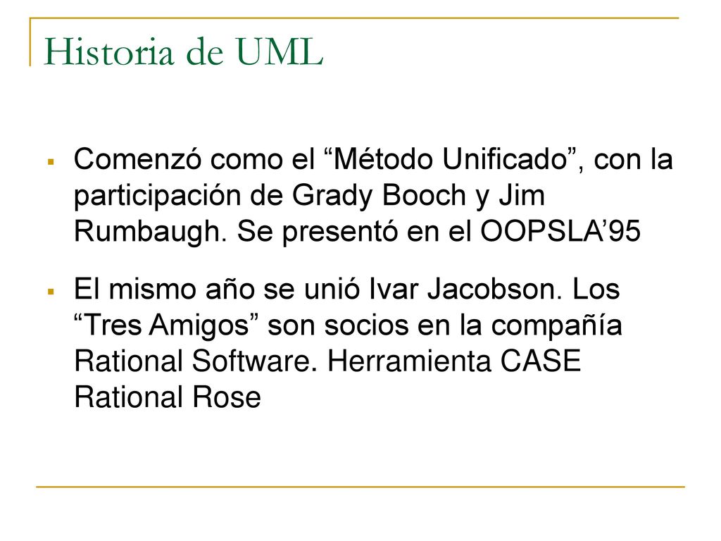 Historia de UML Comenzó como el Método Unificado , con la participación de Grady Booch y Jim Rumbaugh. Se presentó en el OOPSLA’95.