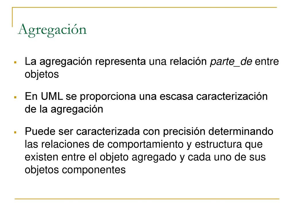 Agregación La agregación representa una relación parte_de entre objetos. En UML se proporciona una escasa caracterización de la agregación.