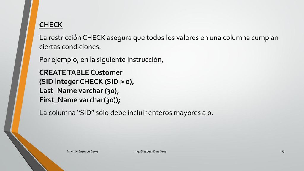 CHECK La restricción CHECK asegura que todos los valores en una columna cumplan ciertas condiciones. Por ejemplo, en la siguiente instrucción, CREATE TABLE Customer (SID integer CHECK (SID > 0), Last_Name varchar (30), First_Name varchar(30)); La columna SID sólo debe incluir enteros mayores a 0.