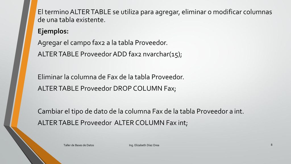 El termino ALTER TABLE se utiliza para agregar, eliminar o modificar columnas de una tabla existente. Ejemplos: Agregar el campo fax2 a la tabla Proveedor. ALTER TABLE Proveedor ADD fax2 nvarchar(15); Eliminar la columna de Fax de la tabla Proveedor. ALTER TABLE Proveedor DROP COLUMN Fax; Cambiar el tipo de dato de la columna Fax de la tabla Proveedor a int. ALTER TABLE Proveedor ALTER COLUMN Fax int;
