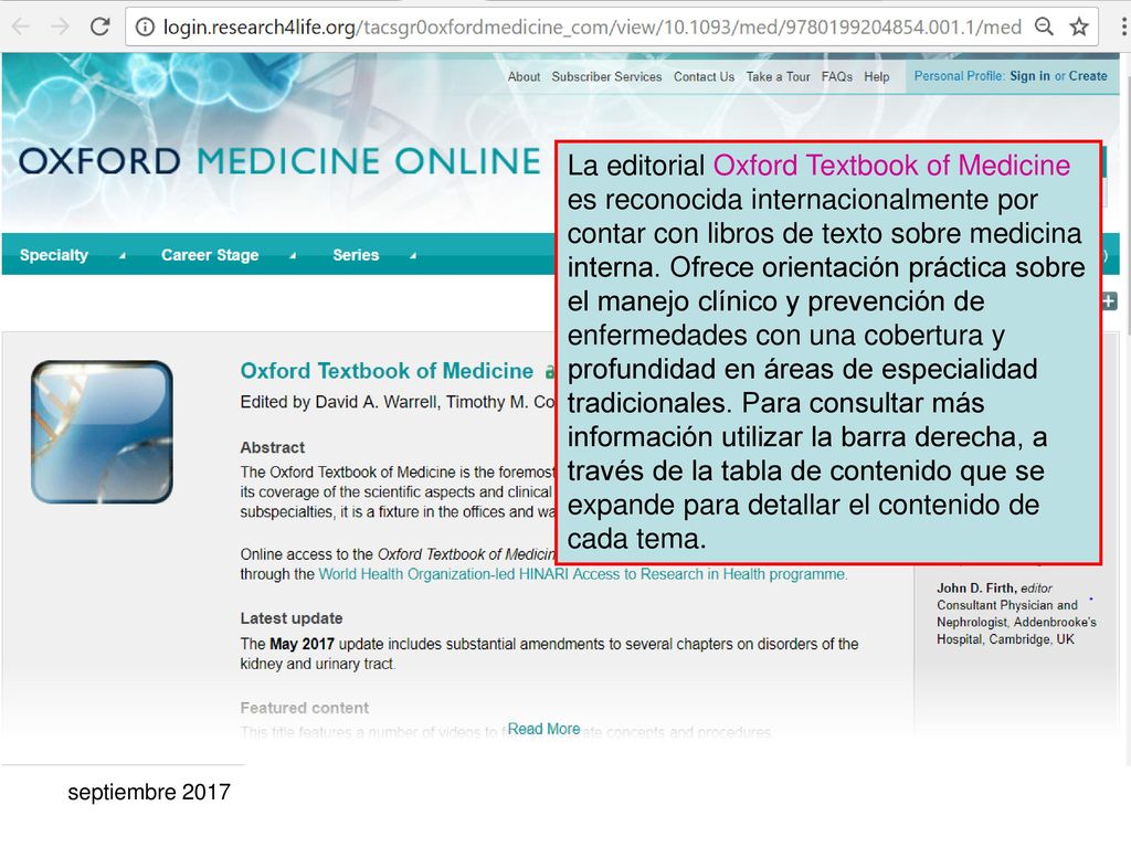 La editorial Oxford Textbook of Medicine es reconocida internacionalmente por contar con libros de texto sobre medicina interna. Ofrece orientación práctica sobre el manejo clínico y prevención de enfermedades con una cobertura y profundidad en áreas de especialidad tradicionales. Para consultar más información utilizar la barra derecha, a través de la tabla de contenido que se expande para detallar el contenido de cada tema.