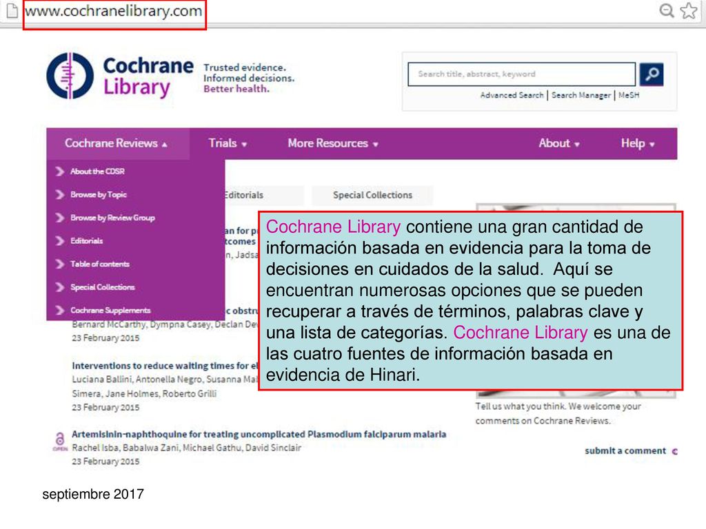 Cochrane Library contiene una gran cantidad de información basada en evidencia para la toma de decisiones en cuidados de la salud. Aquí se encuentran numerosas opciones que se pueden recuperar a través de términos, palabras clave y una lista de categorías. Cochrane Library es una de las cuatro fuentes de información basada en evidencia de Hinari.
