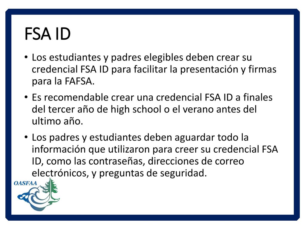 FSA ID Los estudiantes y padres elegibles deben crear su credencial FSA ID para facilitar la presentación y firmas para la FAFSA.