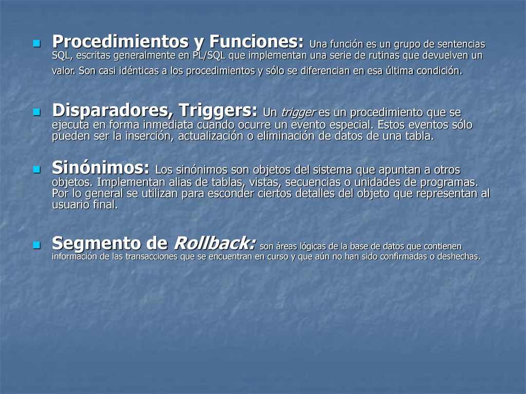 Procedimientos y Funciones: Una función es un grupo de sentencias SQL, escritas generalmente en PL/SQL que implementan una serie de rutinas que devuelven un valor. Son casi idénticas a los procedimientos y sólo se diferencian en esa última condición.