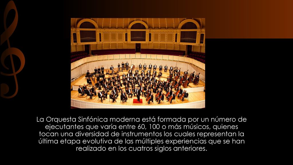 La Orquesta Sinfónica moderna está formada por un número de ejecutantes que varía entre 60, 100 o más músicos, quienes tocan una diversidad de instrumentos los cuales representan la última etapa evolutiva de las múltiples experiencias que se han realizado en los cuatros siglos anteriores.