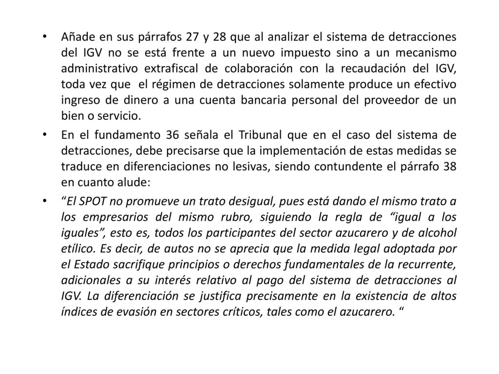 Añade en sus párrafos 27 y 28 que al analizar el sistema de detracciones del IGV no se está frente a un nuevo impuesto sino a un mecanismo administrativo extrafiscal de colaboración con la recaudación del IGV, toda vez que el régimen de detracciones solamente produce un efectivo ingreso de dinero a una cuenta bancaria personal del proveedor de un bien o servicio.