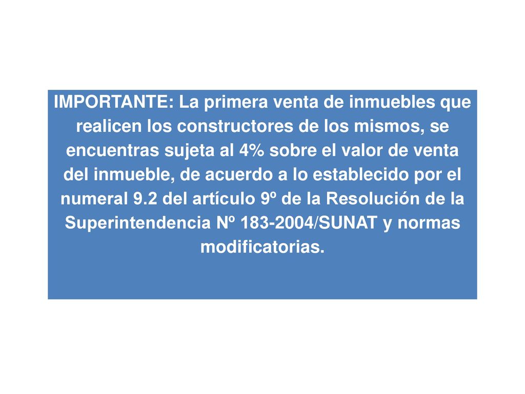 IMPORTANTE: La primera venta de inmuebles que realicen los constructores de los mismos, se encuentras sujeta al 4% sobre el valor de venta del inmueble, de acuerdo a lo establecido por el numeral 9.2 del artículo 9º de la Resolución de la Superintendencia Nº /SUNAT y normas modificatorias.