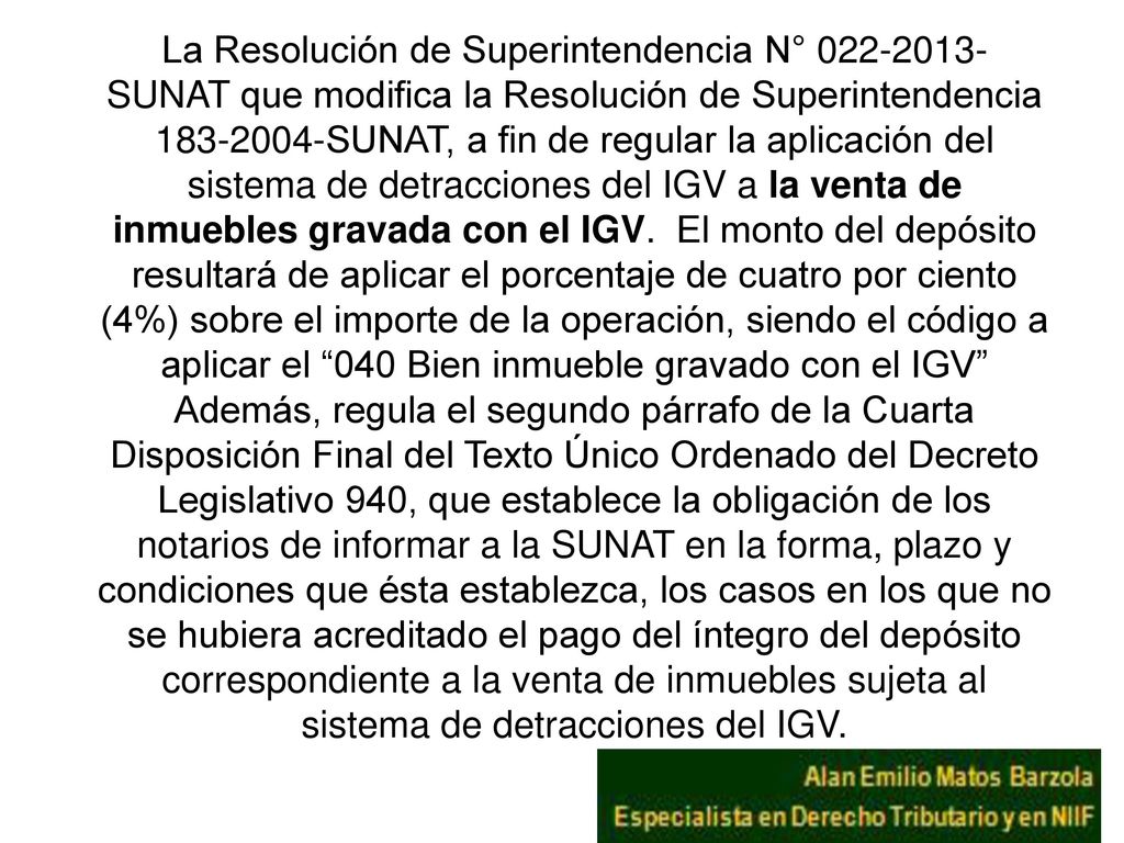 La Resolución de Superintendencia N° SUNAT que modifica la Resolución de Superintendencia SUNAT, a fin de regular la aplicación del sistema de detracciones del IGV a la venta de inmuebles gravada con el IGV. El monto del depósito resultará de aplicar el porcentaje de cuatro por ciento (4%) sobre el importe de la operación, siendo el código a aplicar el 040 Bien inmueble gravado con el IGV Además, regula el segundo párrafo de la Cuarta Disposición Final del Texto Único Ordenado del Decreto Legislativo 940, que establece la obligación de los notarios de informar a la SUNAT en la forma, plazo y condiciones que ésta establezca, los casos en los que no se hubiera acreditado el pago del íntegro del depósito correspondiente a la venta de inmuebles sujeta al sistema de detracciones del IGV.